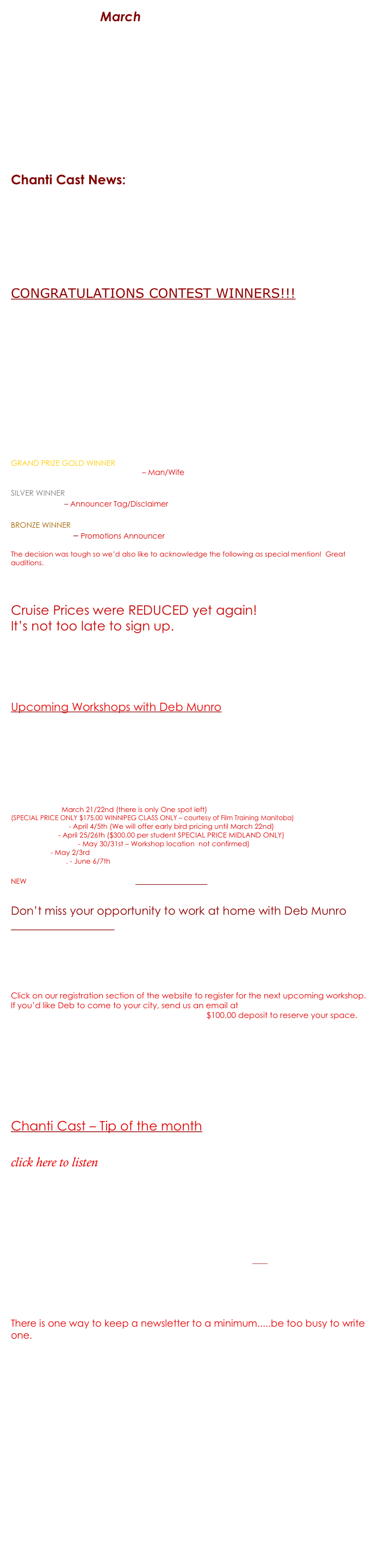 Chanti Cast March - Podcast style  (Click on the mp3 files below) This month offers tons of FREE information especially for you 
This month’s features worth hearing: Winners of the VoiceLympics Voice Team CRUISE GIVEAWAY Cruise Prices REDUCED again Workshop Line up
Hear what some say about the Mic ‘n’ Me Workshop Series Welcome to Brad Venable - Our newest Mic ‘n’ Me Team member
Chanti Cast Tip of the month - Character vs Animation Discover what we mean by Character and how it applies to ALL VO work.
 
Here is what you’ll find in this month’s   Chanti Cast News:   Just go to our website www.MicnMe.com for this and previous monthly newsletters and podcasts.  Chanti Cast offers you free industry information that could make an impact on your voiceover journey. 
 01 Podcast1-VoiceLympics.mp3 - Winners of the VoiceLympics Cruise and more! 01 Podcast2-ChantiCast 1.mp3 - Upcoming Mic ‘n’ Me Events/Workshops 01 Podcast3a-RealCharacters 1.mp3 - Tip of the Month; Creating REAL Characters

 
CONGRATULATIONS CONTEST WINNERS!!!  Click here to listen to this months Chant Cast Files
01 Podcast1-VoiceLympics.mp3 

It's official..Our VoiceLympics VO TEAM winners have been chosen and we want to share them all with you! To hear the winning submissions go to: www.VoiceLympics.com/contests   

As a special treat for all current and future voice talent we’ve also posted EACH submitted audition on the VoiceLympics website. We are hoping you will benefit from listening to the variety of files we received.  By no means is this meant to make fun of any work submitted.  Please be aware that all levels of talent entered from the experienced pro to the starting newbie. The intention is a learning experience only.  If you DO NOT wish to have your audition posted please send us an email immediately and we will have your audition removed.  contest@VoiceLympics.com

On behalf of Voiceover Universe, VoiceOverXtra, Voicesinmedia, VoiceoverInsider, Mic ‘n’ Me, Voices.com & your VoiceLympics Dream Team - here are your official VoiceLympics VO Winners:

GRAND PRIZE GOLD WINNER
Margaret Somody and Allen Brown – Man/Wife

SILVER WINNER
Lindsey Alena – Announcer Tag/Disclaimer

BRONZE WINNER
Doug de Nance – Promotions Announcer

The decision was tough so we’d also like to acknowledge the following as special mention!  Great auditions.

DC Goode, Ben Hurst, Kim Clevenger, Andrew Heyl, Lara Ingram, Wendy Brown, (just nominated for Best Female Voice 2009 Congrats Wendy), Lyle Schnebly, Sarah Edmundson & Daniel Packard

Cruise Prices were REDUCED yet again!  It’s not too late to sign up.
Now only $249.00 per person (based on double occupancy) + taxes/gratuities.  In total - less than $450.00 for 5 days of unlimited food, entertainment and lodging....you just can’t go wrong.  Add on top your opportunity to work and play with the VoiceLympics Dream Team – Bob Bergen, Deb Munro, Bill Holmes, Joyce Castellanos & Julie Williams.  This is an event NOT to be missed.  See www.VoiceLympics.com <http://www.voicelympics.com/>  for more details. Time is running out.  Register soon!

Upcoming Workshops with Deb Munro  click here to listen  01 Podcast2-ChantiCast 1.mp3 

We had an extremely successful set of workshops from Jan – March and have a few more before summer.

Voiceover Workout (2nd Edition) & Talking Audio (Narration)
Winnipeg, MB. March 21/22nd (there is only One spot left)   (SPECIAL PRICE ONLY $175.00 WINNIPEG CLASS ONLY – courtesy of Film Training Manitoba)
Vancouver, B.C. - April 4/5th (We will offer early bird pricing until March 22nd)
Midland, ON. - April 25/26th ($300.00 per student SPECIAL PRICE MIDLAND ONLY)
Tampa Bay, Florida - May 30/31st – Workshop location  not confirmed)
Regina, SK. - May 2/3rd
Los Angeles, CA. - June 6/7th

NEW workshop coming in Fall 2009 – Selecting Styles – (Choosing reads to suit the copy)  
Watch for upcoming dates and locations.

Don’t miss your opportunity to work at home with Deb Munro
TeleVoice Workout – March 25th (Two session times to choose from 2 – 4 p.m. &/or 8 – 10 p.m. EST)
$105.00 for 2 full hours  (4 students MAX per session.  All sessions recorded for home review)
Work on current auditions or scripts we’ll assign to you.  ALL LEVELS WELCOME.   This REALLY works.  Give it a test drive.
 
Click on our registration section of the website to register for the next upcoming workshop.  If you’d like Deb to come to your city, send us an email at workshops@micnme.com  www.MicnMe.com   http://www.micnme.com/    $100.00 deposit to reserve your space.

Please Welcome our newest team member Brad Venable  
 
Brad is an amazing talent and adds incredible value to our team both at Mic ‘n’ Me – as Associate Producer/Marketing and the VoiceLympics Voiceover Cruise as Event Producer.  Many of you who attended Voice 2008 would have had the pleasure to meet Brad.  
We are lucky to have him……………Welcome aboard Brad.   Brad can be reached at Brad@MicnMe.com 

 
Chanti Cast – Tip of the month Creating REAL Characters for the copy 
click here to listen  01 Podcast3a-RealCharacters 1.mp3 

No matter what you’re voicing, there is a CHARACTER in there somewhere....but characters aren’t just for Animation.  A character is your mom, your friends, your professors, teachers, mentors and friends.  Discover how you can apply character work to EVERY script you read.  Whether you read commercials, narrations, message on hold, imaging, promos and more, listen to award winning voice talent & Coach Deb Munro as she explains her character theory and shares incredible FREE tips to help you apply characters to everything you do and make a big impact on your delivery.  

Feel free to send us your comments/suggestions at chanticast@micnme.com <chanticast@micnme.com> 


There is one way to keep a newsletter to a minimum.....be too busy to write one.  

Until next time everyone
Times are tough but don’t let that get to you.  The strong will survive so stay strong and active in your goals.  Hope to see you on the cruise in Sept 2009.  Remember education equals growth which leads to confidence which eventually equals a steady paycheck.

 Take care All our best Deb Munro & The Mic ‘n’ Me Team


This is an OPT-IN newsletter only. We don't spam or give your personal information to third-parties - ever! If you have a spam checking program installed on your computer, please make sure that you add info@debsvoice.com  & chantidm@telusplanet.net to your "safe list."  If this message reached you in error or you no longer wish to receive this newsletter, please unsubscribe by replying with "Unsubscribe" in the subject line. The opinions expressed in this newsletter are those of Debbie Munro and other contributors as noted. All submissions are welcome and will be considered. All material or questions submitted become the property of Chanti Productions and may be used in any form without notice or compensation to the contributor.  www.MicnMe.com   © 2009  All Rights Reserved.
 
 



